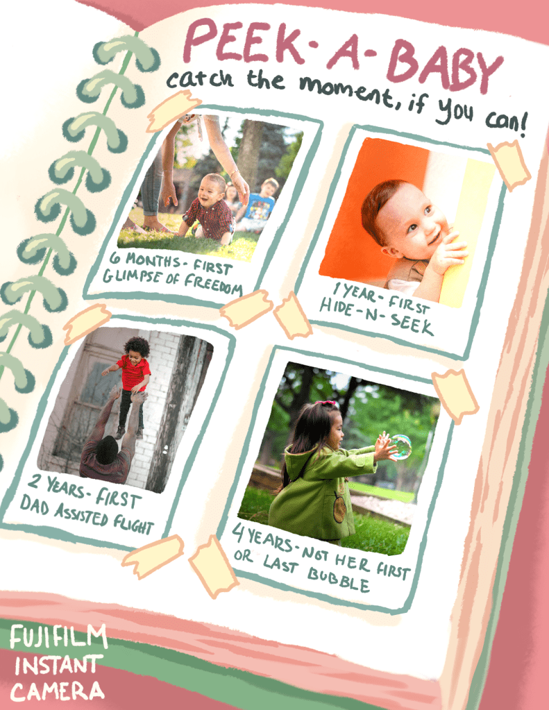 Peek-a-Baby
Catch the moment if you can!
6 months - first glimpse of freedom
1 year - first hide-n-seek
2 years - first dad-assisted flight
4 years - not her first or last bubble